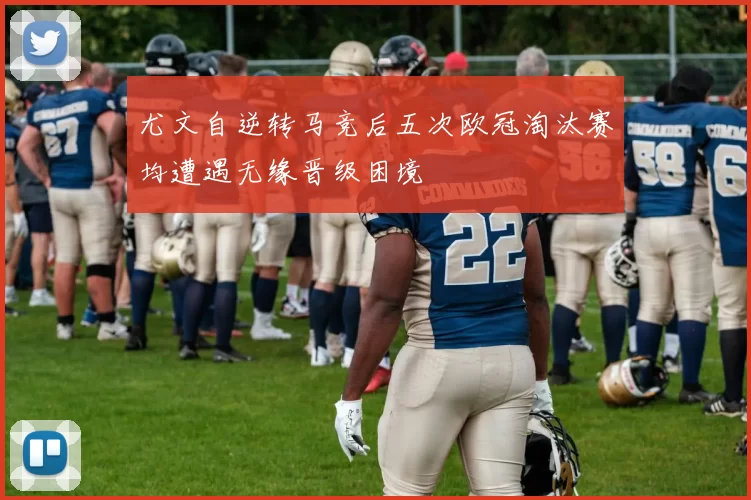 尤文自逆转马竞后五次欧冠淘汰赛均遭遇无缘晋级困境