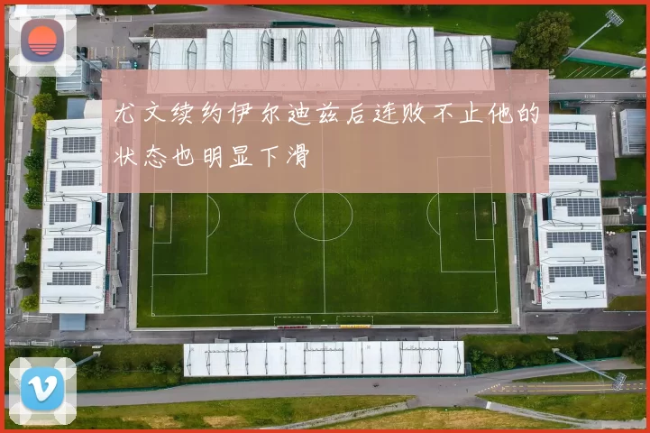 尤文续约伊尔迪兹后连败不止他的状态也明显下滑