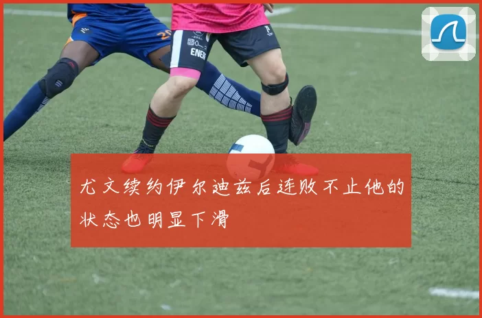 尤文续约伊尔迪兹后连败不止他的状态也明显下滑