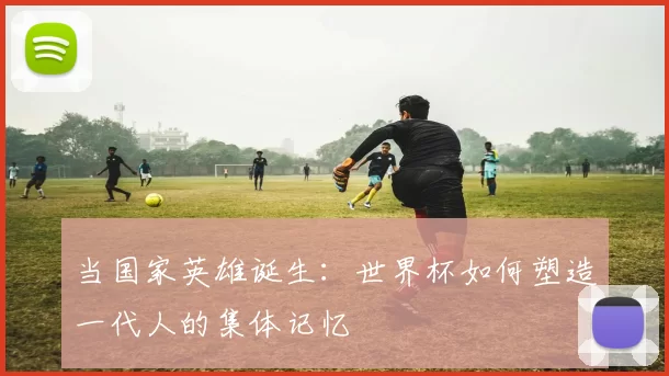 当国家英雄诞生:世界杯如何塑造一代人的集体记忆