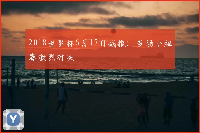 2018世界杯6月17日战报：多场小组赛激烈对决