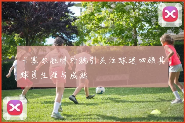 卡塞尔独特外貌引关注球迷回顾其球员生涯与成就