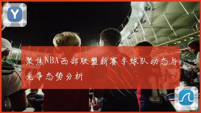 聚焦NBA西部联盟新赛季球队动态与竞争态势分析