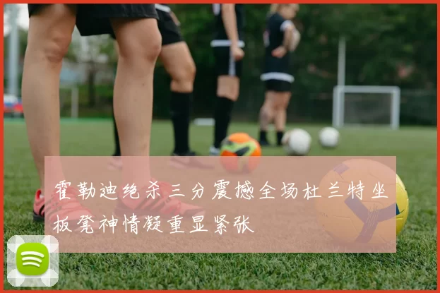 霍勒迪绝杀三分震撼全场杜兰特坐板凳神情凝重显紧张