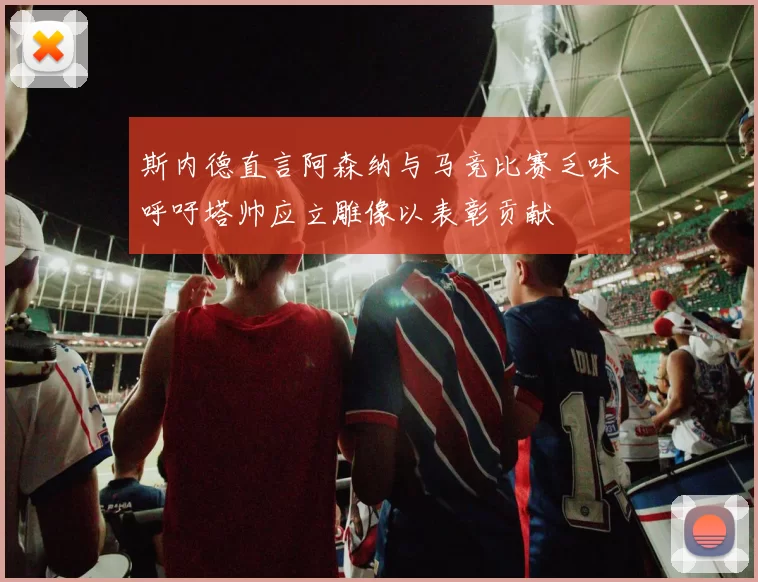 斯内德直言阿森纳与马竞比赛乏味呼吁塔帅应立雕像以表彰贡献