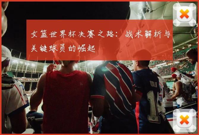 女篮世界杯决赛之路：战术解析与关键球员的崛起
