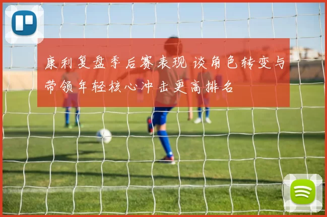 康利复盘季后赛表现 谈角色转变与带领年轻核心冲击更高排名
