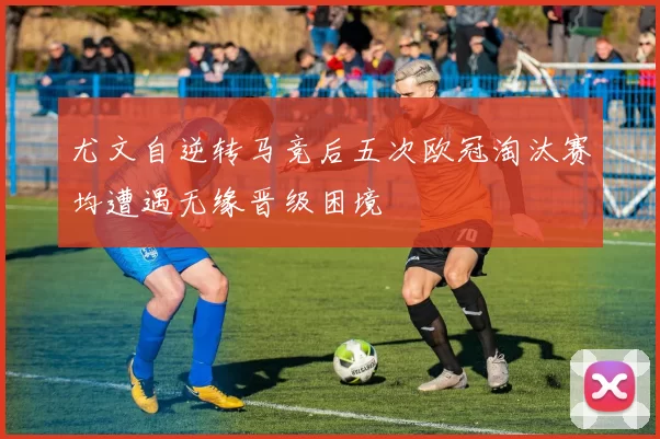 尤文自逆转马竞后五次欧冠淘汰赛均遭遇无缘晋级困境