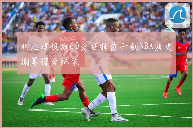 科比退役战60分逆转爵士创NBA历史谢幕得分纪录