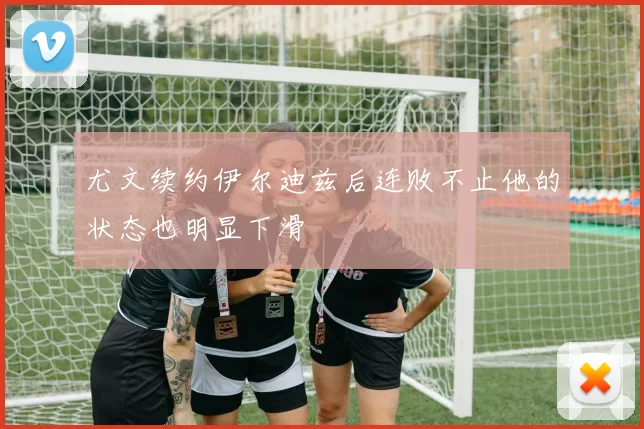 尤文续约伊尔迪兹后连败不止他的状态也明显下滑