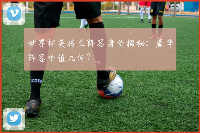 世界杯英格兰阵容身价揭秘:豪华阵容价值几何?