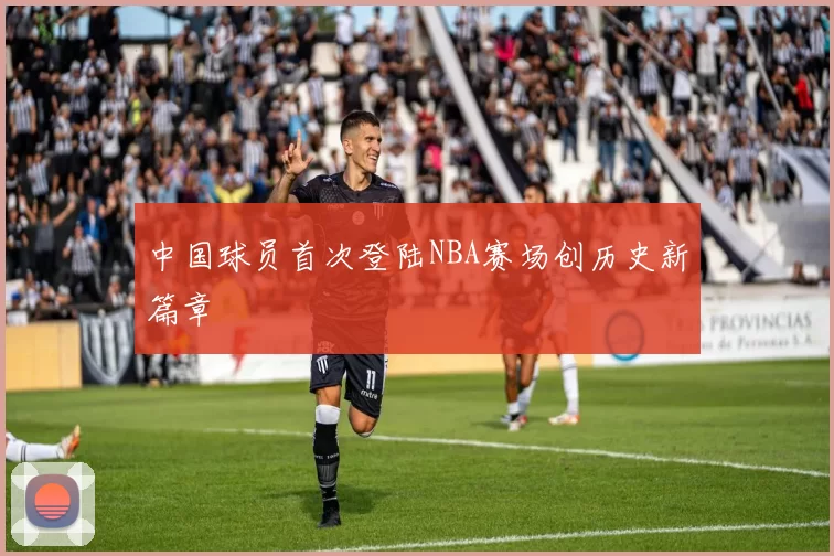 中国球员首次登陆NBA赛场创历史新篇章