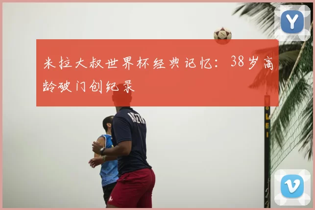 米拉大叔世界杯经典记忆:38岁高龄破门创纪录