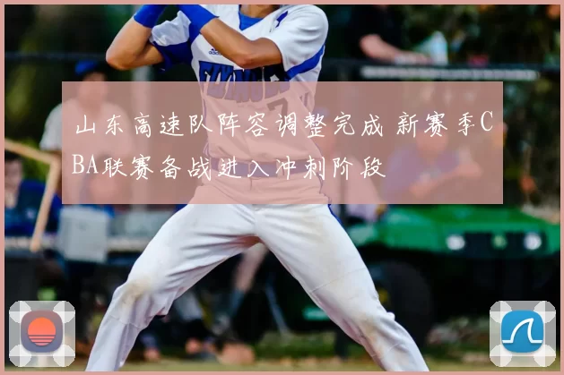 山东高速队阵容调整完成 新赛季CBA联赛备战进入冲刺阶段