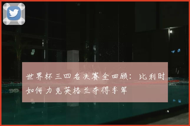 世界杯三四名决赛全回顾:比利时如何力克英格兰夺得季军