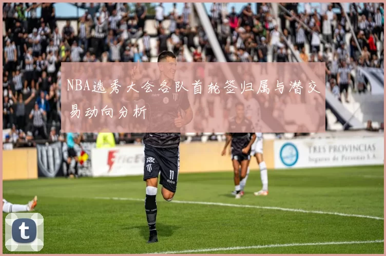 NBA选秀大会各队首轮签归属与潜交易动向分析