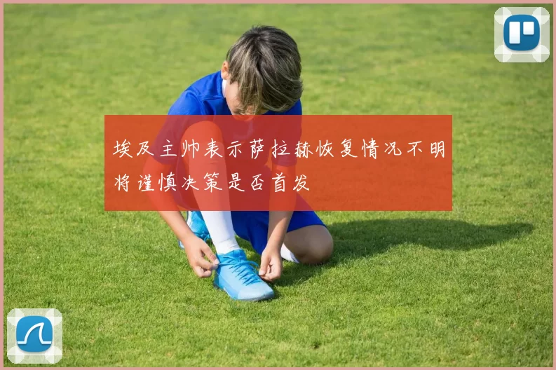 埃及主帅表示萨拉赫恢复情况不明将谨慎决策是否首发