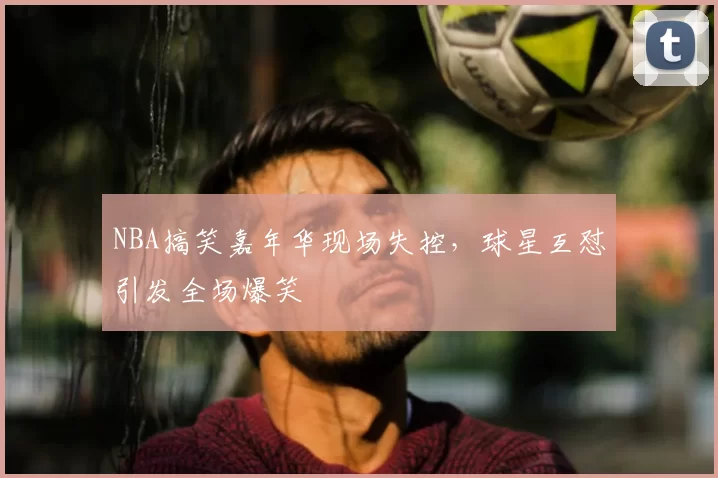 NBA搞笑嘉年华现场失控，球星互怼引发全场爆笑