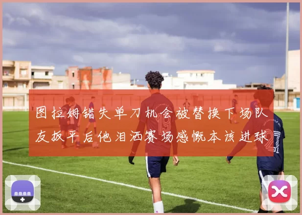 图拉姆错失单刀机会被替换下场队友扳平后他泪洒赛场感慨本该进球