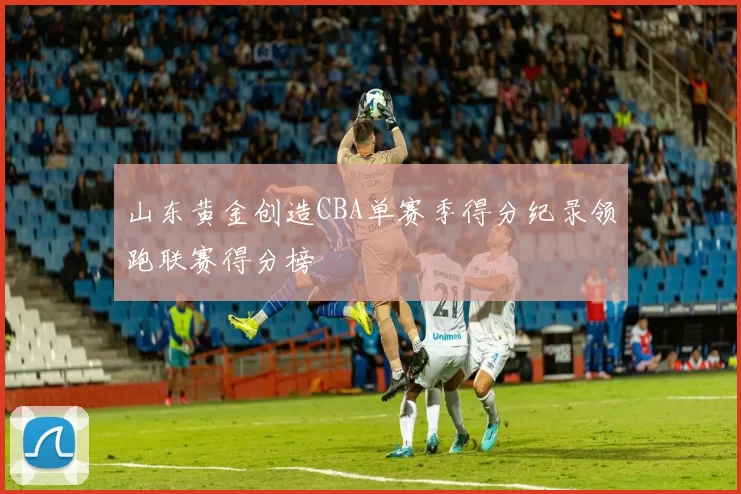 山东黄金创造CBA单赛季得分纪录领跑联赛得分榜