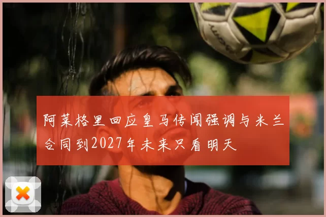 阿莱格里回应皇马传闻强调与米兰合同到2027年未来只看明天