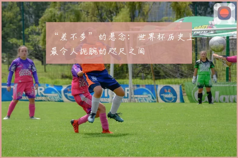 “差不多”的悬念：世界杯历史上最令人扼腕的咫尺之间