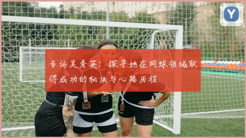 专访吴秀英：探寻她在网球领域取得成功的秘诀与心路历程
