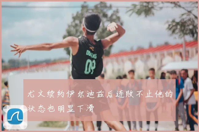 尤文续约伊尔迪兹后连败不止他的状态也明显下滑