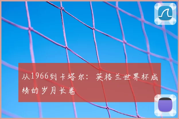 从1966到卡塔尔:英格兰世界杯成绩的岁月长卷