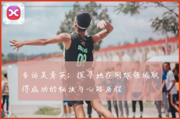 专访吴秀英：探寻她在网球领域取得成功的秘诀与心路历程
