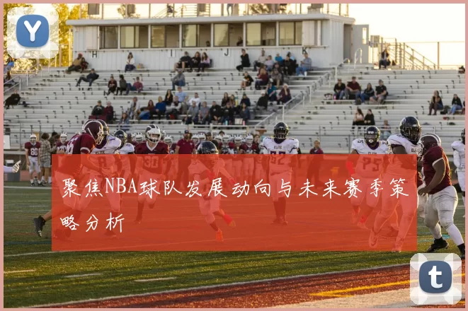 聚焦NBA球队发展动向与未来赛季策略分析