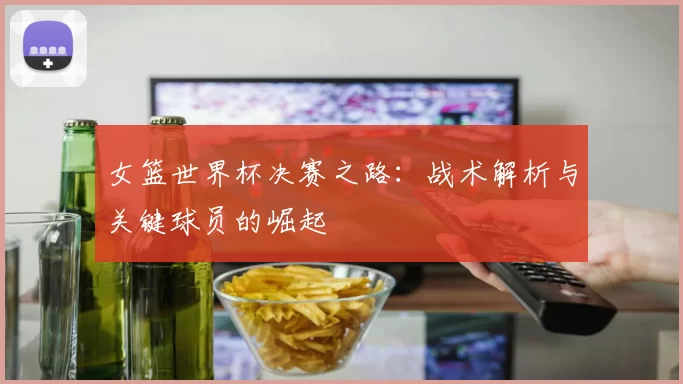 女篮世界杯决赛之路：战术解析与关键球员的崛起