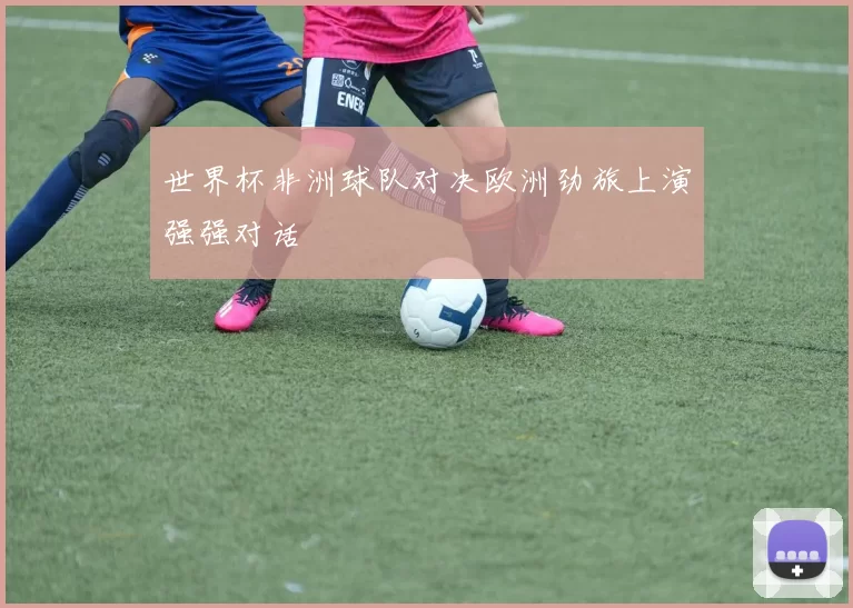 世界杯非洲球队对决欧洲劲旅上演强强对话