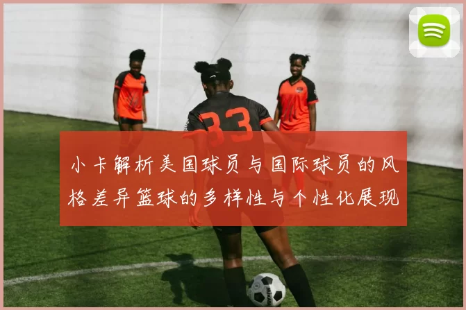 小卡解析美国球员与国际球员的风格差异篮球的多样性与个性化展现