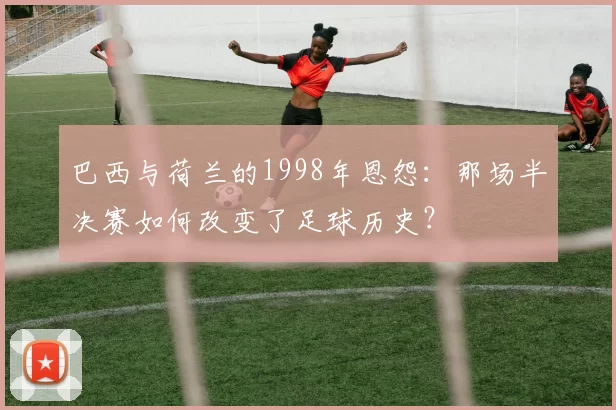 巴西与荷兰的1998年恩怨：那场半决赛如何改变了足球历史？