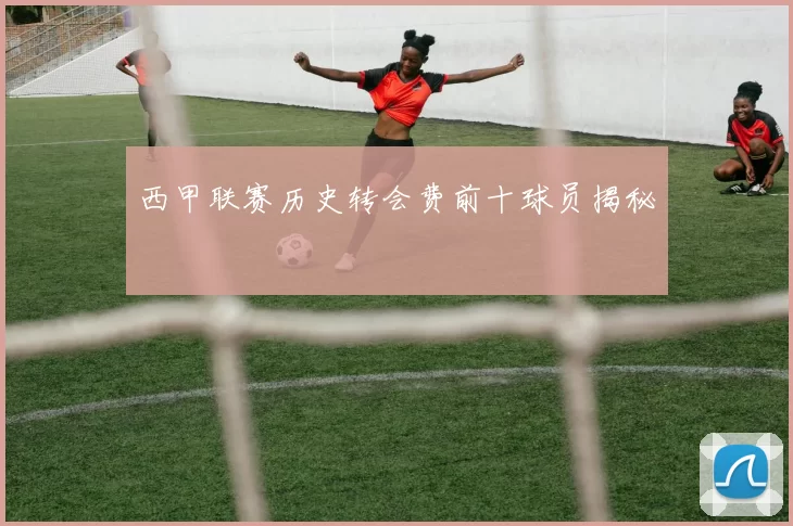 西甲联赛历史转会费前十球员揭秘