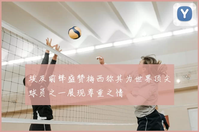 埃及前锋盛赞梅西称其为世界顶尖球员之一展现尊重之情