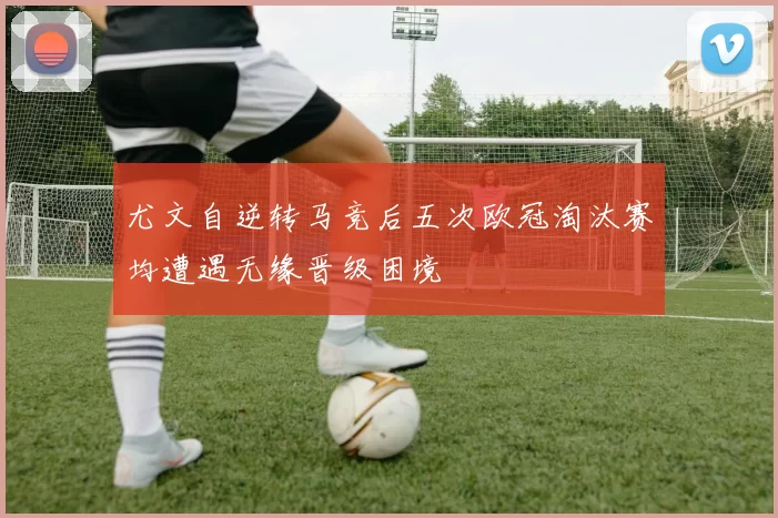 尤文自逆转马竞后五次欧冠淘汰赛均遭遇无缘晋级困境