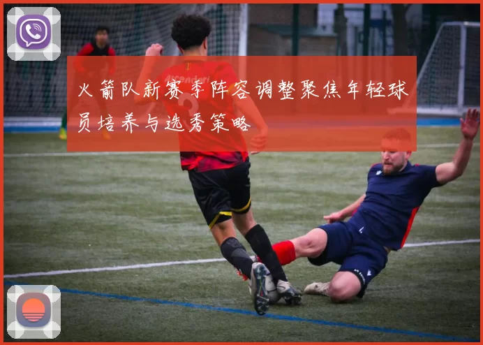 火箭队新赛季阵容调整聚焦年轻球员培养与选秀策略