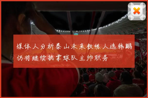 媒体人分析泰山未来教练人选韩鹏仍将继续执掌球队主帅职务