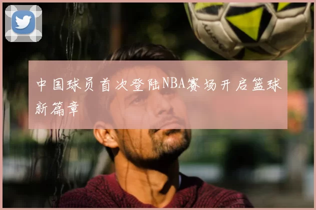 中国球员首次登陆NBA赛场开启篮球新篇章