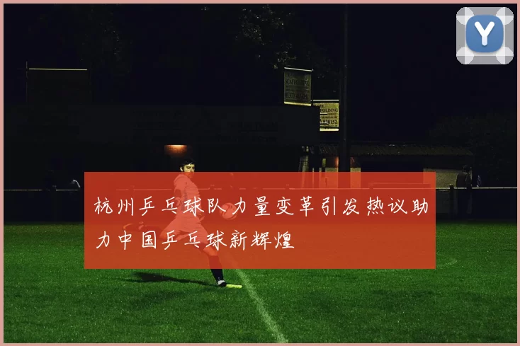 杭州乒乓球队力量变革引发热议助力中国乒乓球新辉煌