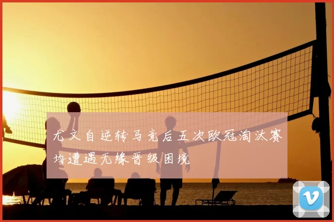 尤文自逆转马竞后五次欧冠淘汰赛均遭遇无缘晋级困境