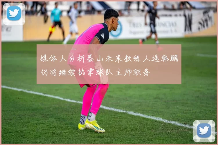 媒体人分析泰山未来教练人选韩鹏仍将继续执掌球队主帅职务