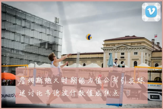 詹姆斯热火时期能力值公布引发球迷讨论韦德波什数值成焦点