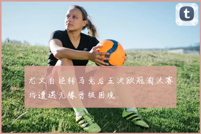 尤文自逆转马竞后五次欧冠淘汰赛均遭遇无缘晋级困境