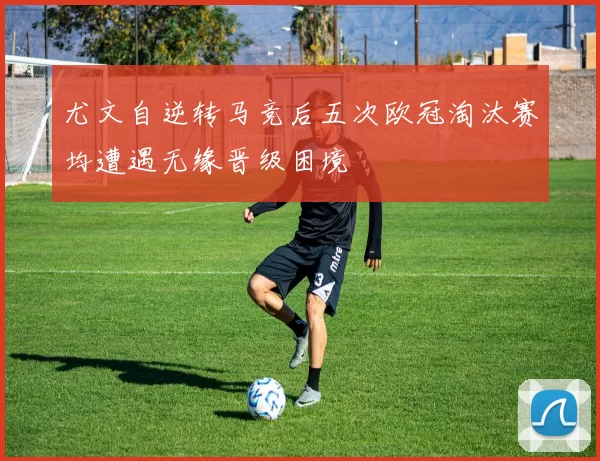 尤文自逆转马竞后五次欧冠淘汰赛均遭遇无缘晋级困境