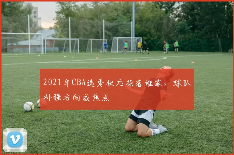 2021年CBA选秀状元花落谁家，球队补强方向成焦点