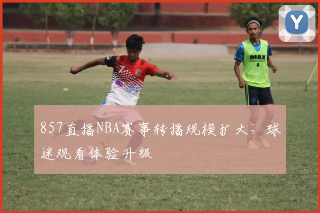 857直播NBA赛事转播规模扩大，球迷观看体验升级