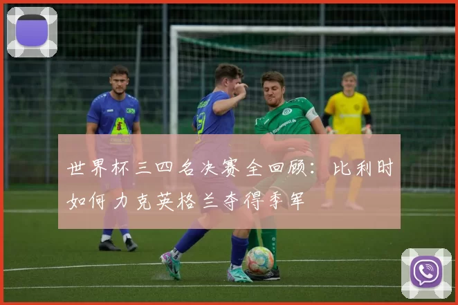 世界杯三四名决赛全回顾:比利时如何力克英格兰夺得季军